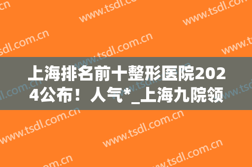 上海排名前十整形医院2024公布！人气*_上海九院领衔！(上海排名前五的整形医院)