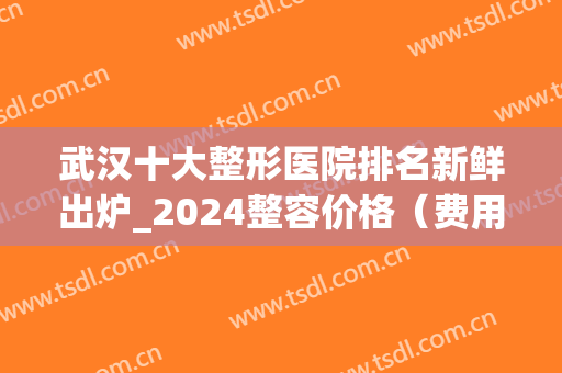 武汉十大整形医院排名新鲜出炉_2024整容价格（费用）明细一览(整形医院排名前十武汉)
