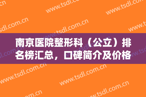 南京医院整形科（公立）排名榜汇总，口碑简介及价格明细一览(南京最好的整形公立医院)