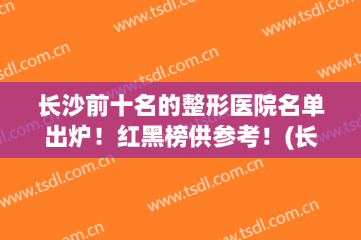 长沙前十名的整形医院名单出炉！红黑榜供参考！(长沙前十名的整形医院明细)