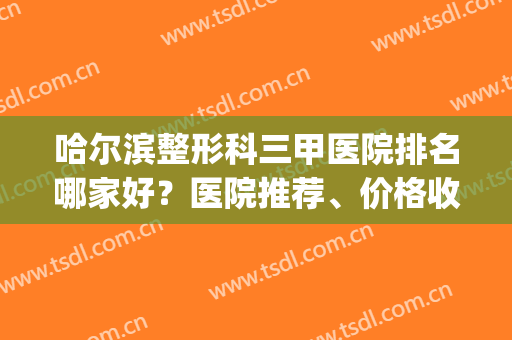 哈尔滨整形科三甲医院排名哪家好？医院推荐、价格收费一览(哈尔滨三甲医院整容外科哪家好)