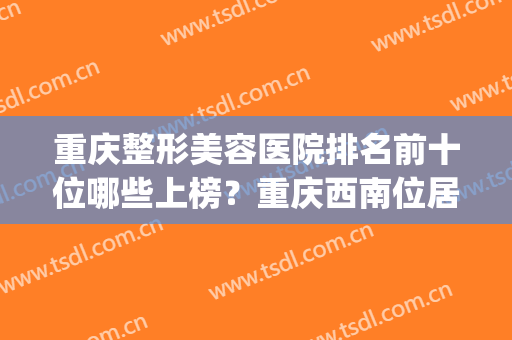 重庆整形美容医院排名前十位哪些上榜？重庆西南位居榜首！(重庆十大整形医院排名)
