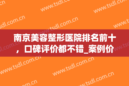 南京美容整形医院排名前十，口碑评价都不错_案例价格查询(南京最大的美容整形医院)