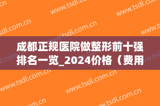成都正规医院做整形前十强排名一览_2024价格（费用）明细表一览(成都排名前三的整形医院)