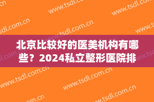 北京比较好的医美机构有哪些？2024私立整形医院排行榜新鲜发布(北京(私立)整形医院排名前三)