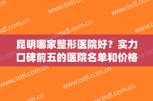 昆明哪家整形医院好？实力口碑前五的医院名单和价格曝光一览(昆明哪家整形医院排名)