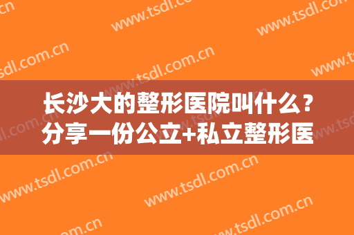 长沙大的整形医院叫什么？分享一份公立+私立整形医院名单供你参考(长沙前十名的整形医院明细)
