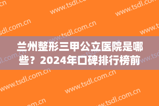 兰州整形三甲公立医院是哪些？2024年口碑排行榜前三强名单曝光！(兰州前三名整形医院)