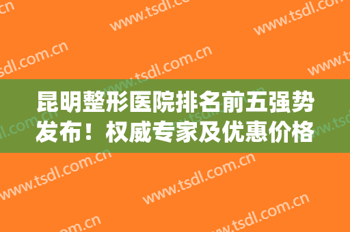 昆明整形医院排名前五强势发布！权威专家及优惠价格同步！(昆明十大整形医院)