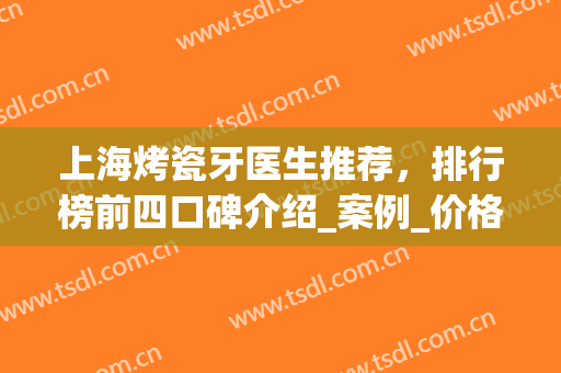 上海烤瓷牙医生推荐，排行榜前四口碑介绍_案例_价格优惠上线(上海哪里做烤瓷牙便宜又好)