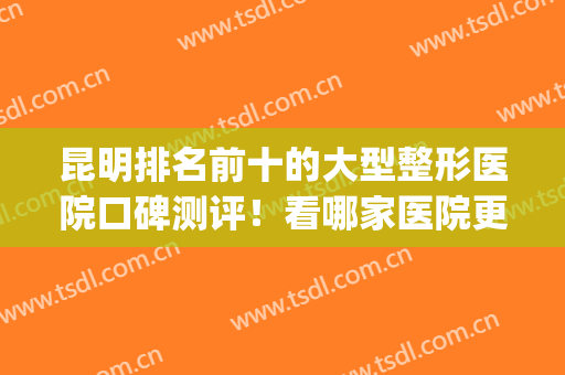 昆明排名前十的大型整形医院口碑测评！看哪家医院更强？(昆明十大正规大型整形医院排行榜)