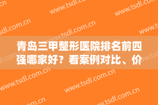 青岛三甲整形医院排名前四强哪家好？看案例对比、价格表参考(青岛整形科好的三甲医院)