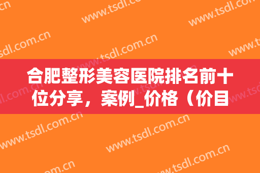 合肥整形美容医院排名前十位分享，案例_价格（价目）在线查询(合肥美容整形哪家)