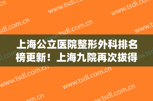 上海公立医院整形外科排名榜更新！上海九院再次拔得头筹(上海第九人民医院整形专家排名)