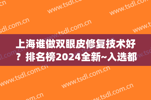 上海谁做双眼皮修复技术好？排名榜2024全新~入选都是有实力的专家(上海哪个医生双眼皮修复比较好)