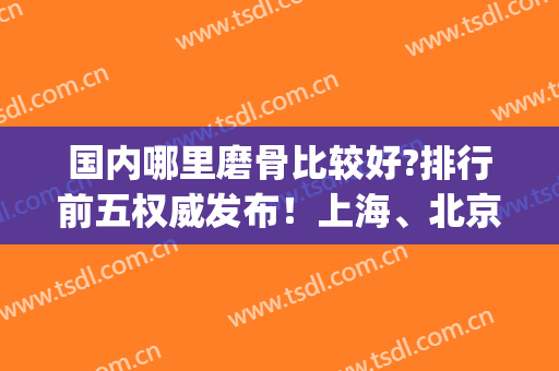 国内哪里磨骨比较好?排行前五权威发布！上海、北京、深圳入围医院较多_附价格一览表