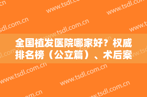 全国植发医院哪家好？权威排名榜（公立篇）、术后案例、价格表收费一一出示！