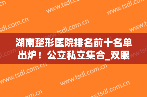 湖南整形医院排名前十名单出炉！公立私立集合_双眼皮案例和价格表供参考！