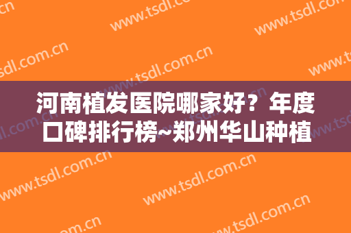 河南植发医院哪家好？年度口碑排行榜~郑州华山种植案例、价格标准参考
