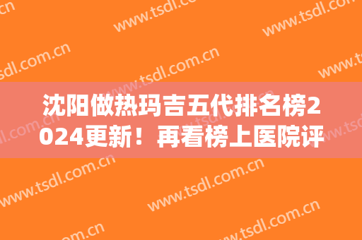沈阳做热玛吉五代排名榜2024更新！再看榜上医院评价、案例、价格标准(热玛吉沈阳哪医院能做)