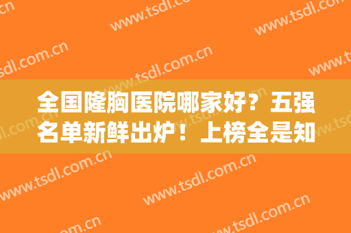 全国隆胸医院哪家好？五强名单新鲜出炉！上榜全是知名公立三甲医院(隆胸哪个医院最好排第一名)