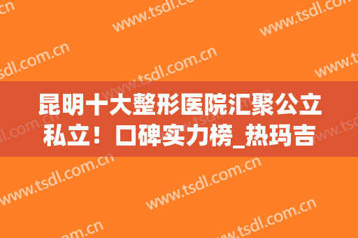 昆明十大整形医院汇聚公立私立！口碑实力榜_热玛吉案例_价格清单展示！