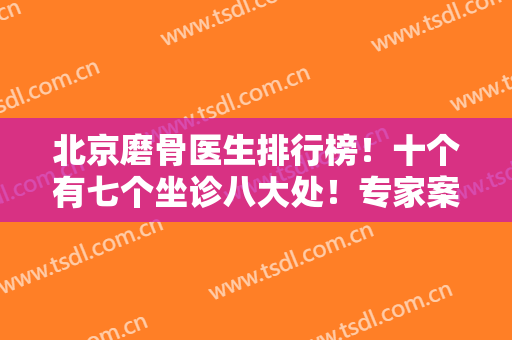 北京磨骨医生排行榜！十个有七个坐诊八大处！专家案例和价格表如下！