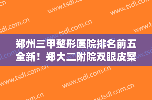 郑州三甲整形医院排名前五全新！郑大二附院双眼皮案例_价格表2024！(郑州双眼皮三甲医院最新排名)