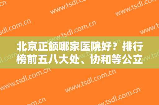 北京正颌哪家医院好？排行榜前五八大处、协和等公立医院上榜！附案例和价格表