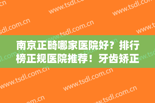 南京正畸哪家医院好？排行榜正规医院推荐！牙齿矫正价格_案例公开(南京市口腔医院正畸科哪个医生好)