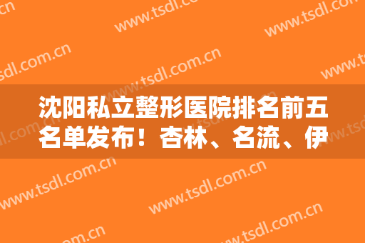沈阳私立整形医院排名前五名单发布！杏林、名流、伊美尔相继上榜！含隆鼻价格参考