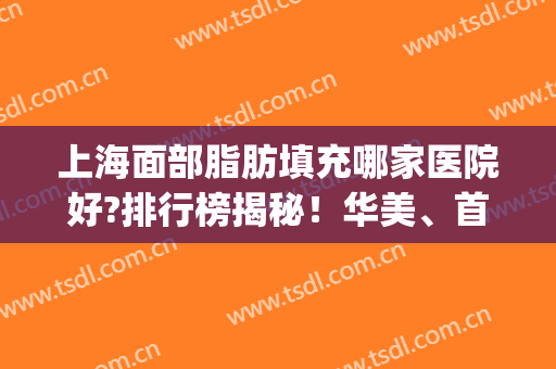 上海面部脂肪填充哪家医院好?排行榜揭秘！华美、首尔丽格实力领衔~(全脸脂肪填充上海哪家医院好)
