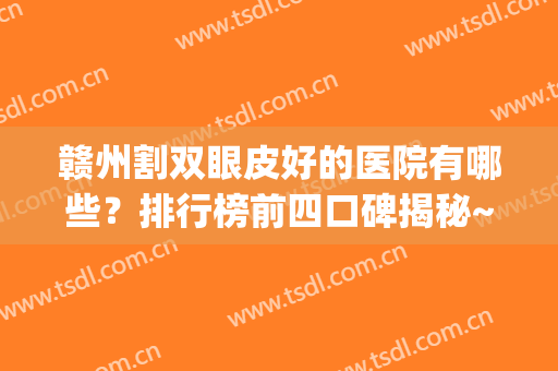 赣州割双眼皮好的医院有哪些？排行榜前四口碑揭秘~案例、价格分享(赣州三甲整形医院排名)