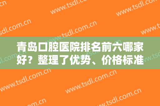青岛口腔医院排名前六哪家好？整理了优势、价格标准、牙齿矫正案例对比