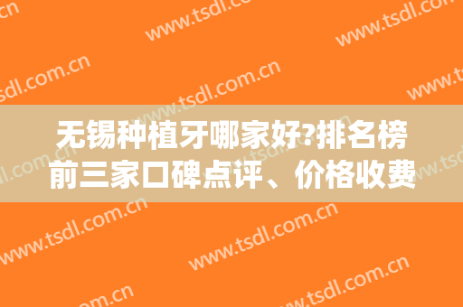 无锡种植牙哪家好?排名榜前三家口碑点评、价格收费清单不要错过(无锡口腔医院种植牙好吗)