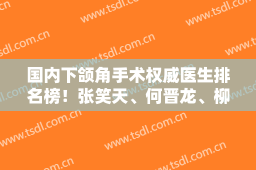国内下颌角手术权威医生排名榜！张笑天、何晋龙、柳超等上榜！附真人案例和价格！