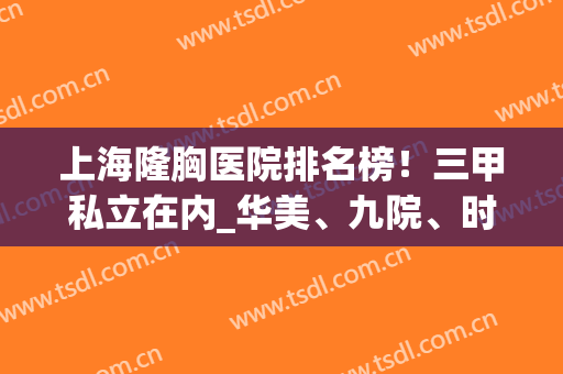 上海隆胸医院排名榜！三甲私立在内_华美、九院、时光等上榜！专家案例参考如下！