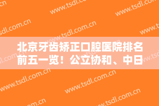 北京牙齿矫正口腔医院排名前五一览！公立协和、中日口腔科又再次上榜