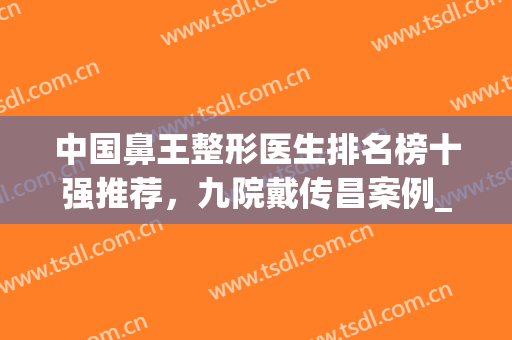 中国鼻王整形医生排名榜十强推荐，九院戴传昌案例_价格收费标准查询