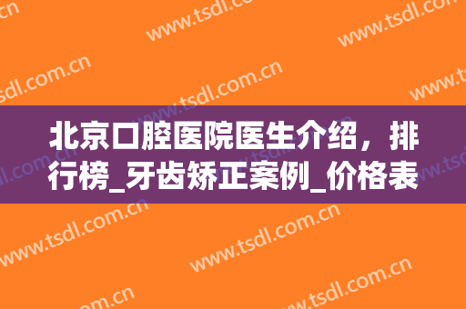 北京口腔医院医生介绍，排行榜_牙齿矫正案例_价格表重磅来袭(北京市口腔正畸科医生排名)