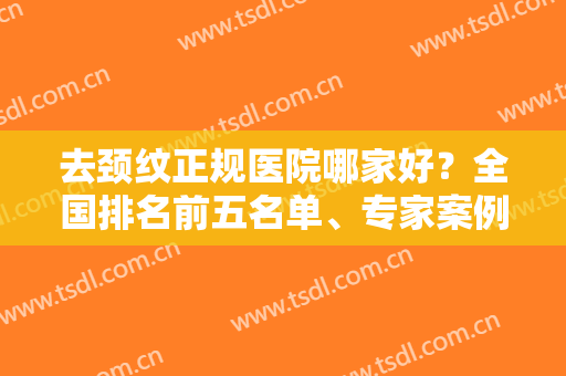 去颈纹正规医院哪家好？全国排名前五名单、专家案例、价格标准汇总展示