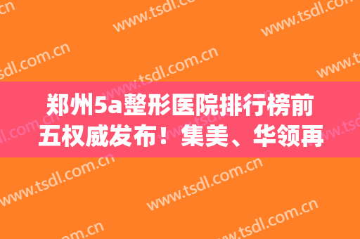 郑州5a整形医院排行榜前五权威发布！集美、华领再次入选_附隆鼻价格查询