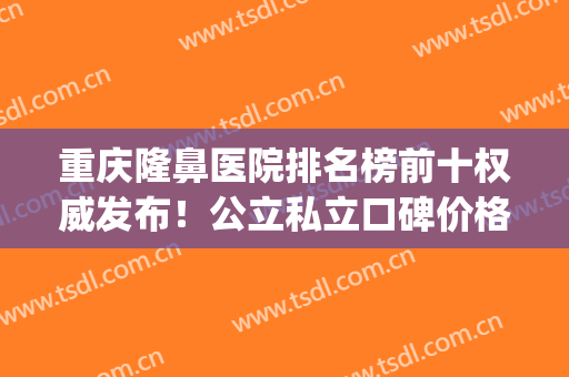 重庆隆鼻医院排名榜前十权威发布！公立私立口碑价格在线对比_还有鼻整形案例展示