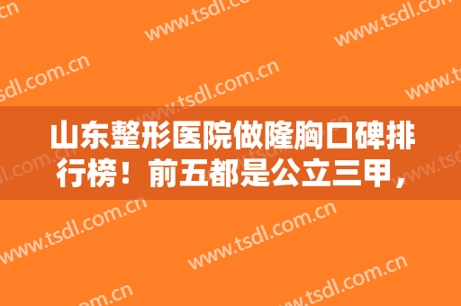 山东整形医院做隆胸口碑排行榜！前五都是公立三甲，有案例价格供选择
