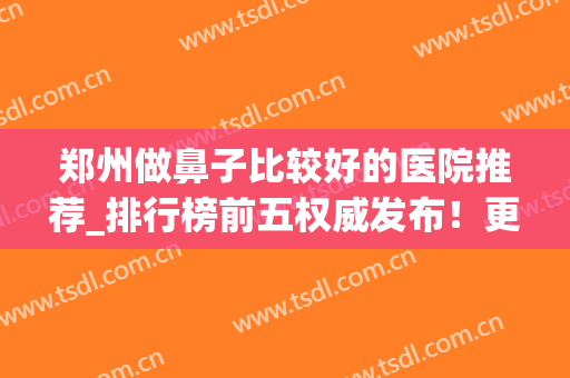 郑州做鼻子比较好的医院推荐_排行榜前五权威发布！更有鼻部整形价格查询