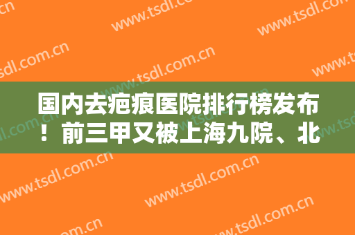 国内去疤痕医院排行榜发布！前三甲又被上海九院、北京八大处、西安西京占领