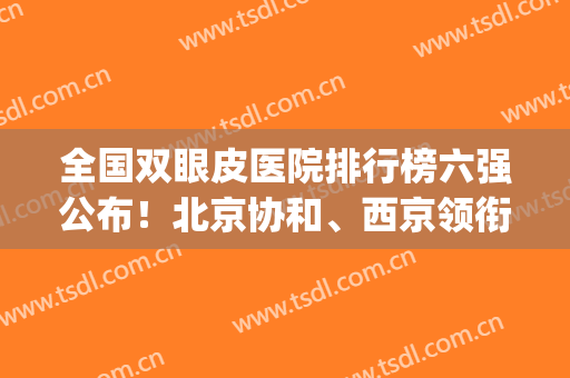 全国双眼皮医院排行榜六强公布！北京协和、西京领衔上榜~技术超好(中国双眼皮专家排名)