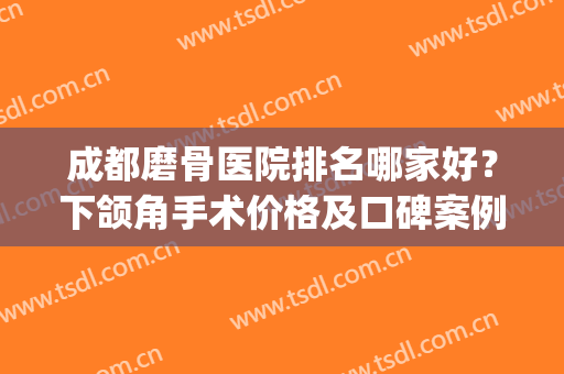 成都磨骨医院排名哪家好？下颌角手术价格及口碑案例分享(磨骨瘦脸最好的医院)
