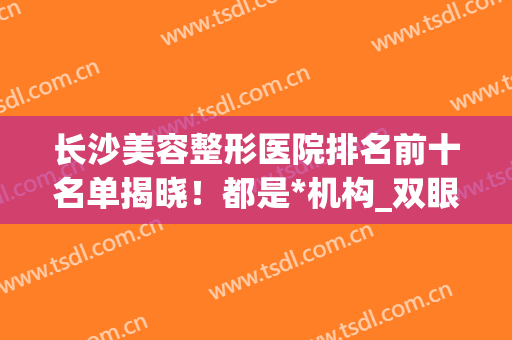 长沙美容整形医院排名前十名单揭晓！都是*机构_双眼皮案例和价格尽显！