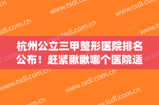 杭州公立三甲整形医院排名公布！赶紧瞅瞅哪个医院适合你(杭州哪个整形医院是三甲医院)